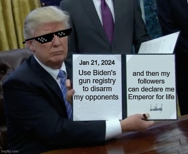 Trump didn't beat Biden. If he's running against Harris in '24, that might go differently. | Jan 21, 2024; and then my followers can declare me Emperor for life; Use Biden's gun registry to disarm my opponents | image tagged in memes,trump bill signing | made w/ Imgflip meme maker