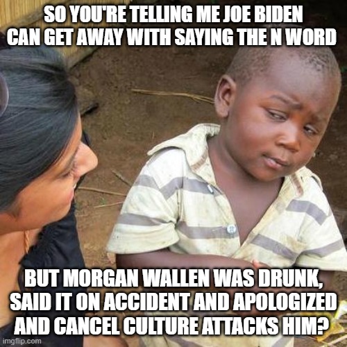 Joe Biden Blah | SO YOU'RE TELLING ME JOE BIDEN CAN GET AWAY WITH SAYING THE N WORD; BUT MORGAN WALLEN WAS DRUNK, SAID IT ON ACCIDENT AND APOLOGIZED AND CANCEL CULTURE ATTACKS HIM? | image tagged in memes,third world skeptical kid | made w/ Imgflip meme maker