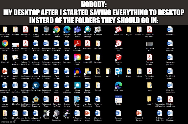 NOBODY:
MY DESKTOP AFTER I STARTED SAVING EVERYTHING TO DESKTOP INSTEAD OF THE FOLDERS THEY SHOULD GO IN: | made w/ Imgflip meme maker