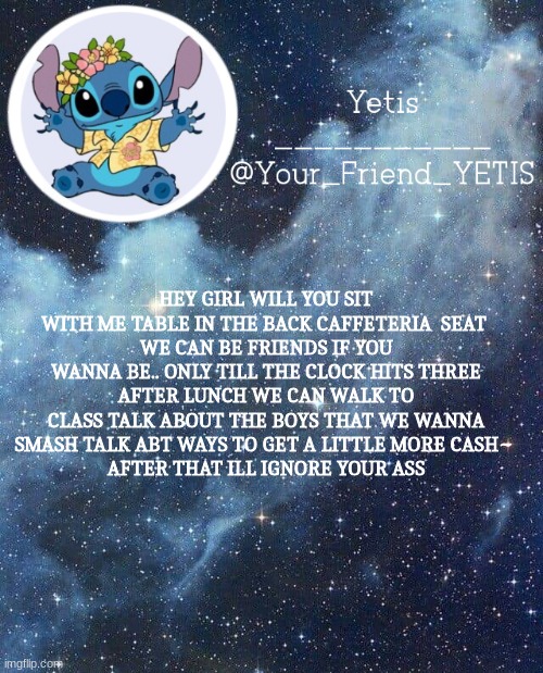 sorry I wanted to tho ;w; | HEY GIRL WILL YOU SIT WITH ME TABLE IN THE BACK CAFETERIA  SEAT 
WE CAN BE FRIENDS IF YOU WANNA BE.. ONLY TILL THE CLOCK HITS THREE
AFTER LUNCH WE CAN WALK TO CLASS TALK ABOUT THE BOYS THAT WE WANNA SMASH TALK ABT WAYS TO GET A LITTLE MORE CASH~ 
AFTER THAT ILL IGNORE YOUR ASS | image tagged in yetis and stich | made w/ Imgflip meme maker