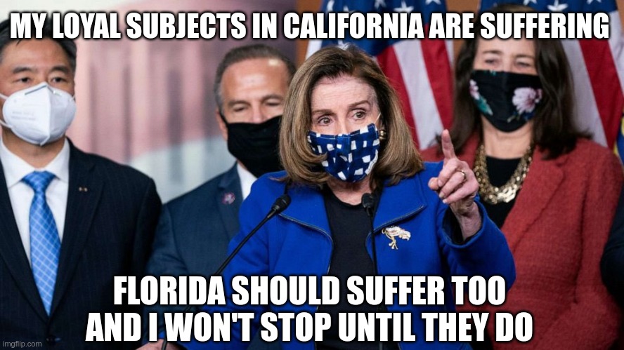 Liberal Logic | MY LOYAL SUBJECTS IN CALIFORNIA ARE SUFFERING; FLORIDA SHOULD SUFFER TOO AND I WON'T STOP UNTIL THEY DO | image tagged in pelosi,sleepy joe,demonrats | made w/ Imgflip meme maker