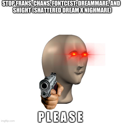 Blank Transparent Square | STOP FRANS, CHANS, FONTCEST, DREAMMARE, AND 
 SHIGHT (SHATTERED DREAM X NIGHMARE); P L E A S E | image tagged in memes,blank transparent square | made w/ Imgflip meme maker