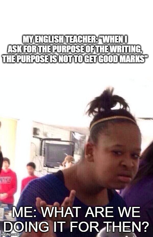 ENGLISH TEACHER | MY ENGLISH TEACHER: "WHEN I ASK FOR THE PURPOSE OF THE WRITING, THE PURPOSE IS NOT TO GET GOOD MARKS"; ME: WHAT ARE WE DOING IT FOR THEN? | image tagged in memes,black girl wat,school,teacher,funny,bruh moment | made w/ Imgflip meme maker