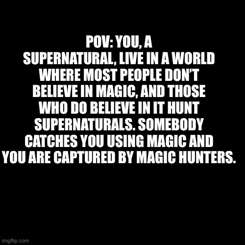 Blank Transparent Square Meme | POV: YOU, A SUPERNATURAL, LIVE IN A WORLD WHERE MOST PEOPLE DON’T BELIEVE IN MAGIC, AND THOSE WHO DO BELIEVE IN IT HUNT SUPERNATURALS. SOMEBODY CATCHES YOU USING MAGIC AND YOU ARE CAPTURED BY MAGIC HUNTERS. | image tagged in memes,blank transparent square | made w/ Imgflip meme maker