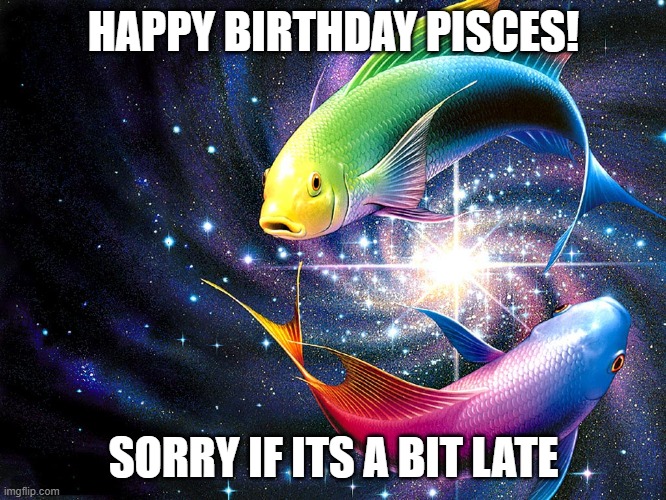 PISCES | HAPPY BIRTHDAY PISCES! SORRY IF ITS A BIT LATE | image tagged in pisces,astrology | made w/ Imgflip meme maker