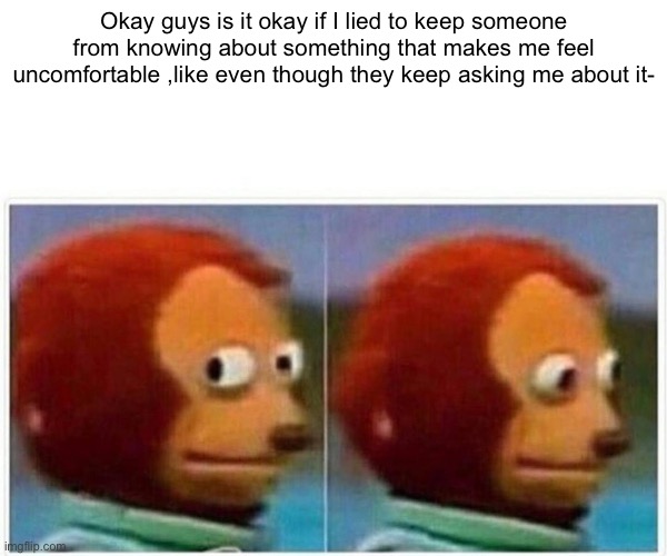 Monkey Puppet | Okay guys is it okay if I lied to keep someone from knowing about something that makes me feel uncomfortable ,like even though they keep asking me about it- | image tagged in memes,monkey puppet | made w/ Imgflip meme maker