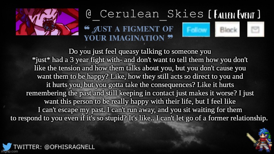 Who am I kidding, I can't move on. | Do you just feel queasy talking to someone you *just* had a 3 year fight with- and don't want to tell them how you don't like the tension and how them talks about you, but you don't cause you want them to be happy? Like, how they still acts so direct to you and it hurts you, but you gotta take the consequences? Like it hurts remembering the past and still keeping in contact just makes it worse? I just want this person to be really happy with their life, but I feel like I can't escape my past. I can't run away, and you sit waiting for them to respond to you even if it's so stupid? It's like.. I can't let go of a former relationship. | image tagged in novaa's template 5 | made w/ Imgflip meme maker