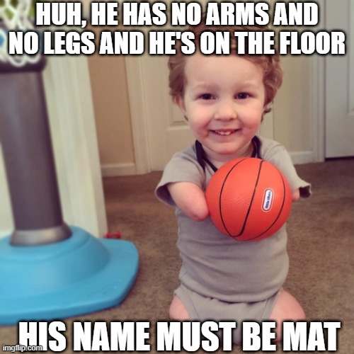 What's His Name? | HUH, HE HAS NO ARMS AND NO LEGS AND HE'S ON THE FLOOR; HIS NAME MUST BE MAT | image tagged in dark humor | made w/ Imgflip meme maker
