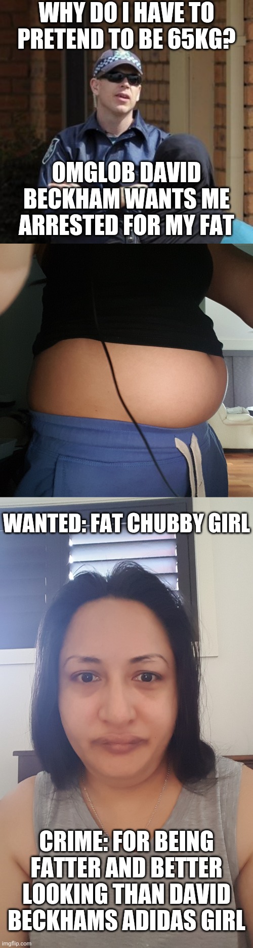 Omglob im so fat i might get arrested for my hot body | WHY DO I HAVE TO PRETEND TO BE 65KG? OMGLOB DAVID BECKHAM WANTS ME ARRESTED FOR MY FAT; WANTED: FAT CHUBBY GIRL; CRIME: FOR BEING FATTER AND BETTER LOOKING THAN DAVID BECKHAMS ADIDAS GIRL | image tagged in michael drug squad detective | made w/ Imgflip meme maker