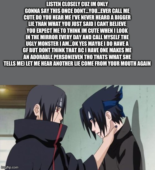 Itachi Choking Sasuke | LISTEN CLOSELY CUZ IM ONLY GONNA SAY THIS ONCE DONT...YOU...EVER CALL ME CUTE DO YOU HEAR ME I'VE NEVER HEARD A BIGGER LIE THAN WHAT YOU JUS | image tagged in itachi choking sasuke | made w/ Imgflip meme maker