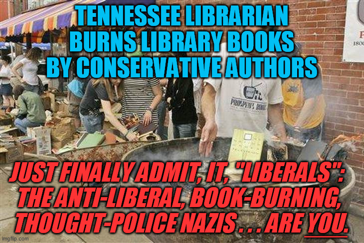 And like standard lib protocol, he then whined he was the poor victim of politics, waaah waaah waaah | TENNESSEE LIBRARIAN BURNS LIBRARY BOOKS BY CONSERVATIVE AUTHORS; JUST FINALLY ADMIT, IT, "LIBERALS":  
THE ANTI-LIBERAL, BOOK-BURNING, 
THOUGHT-POLICE NAZIS . . . ARE YOU. ___ | image tagged in intolerant liberals,book burning,censorship,free speech,liberal hypocrisy,democrats | made w/ Imgflip meme maker