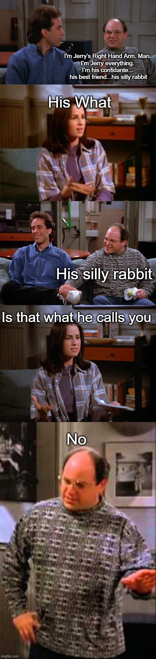I..don't know what to call this one. | I'm Jerry’s Right Hand Arm. Man. 
I’m Jerry everything. 
I’m his confidante... 
his best friend...his silly rabbit; His What; His silly rabbit; Is that what he calls you; No | image tagged in seinfeld | made w/ Imgflip meme maker