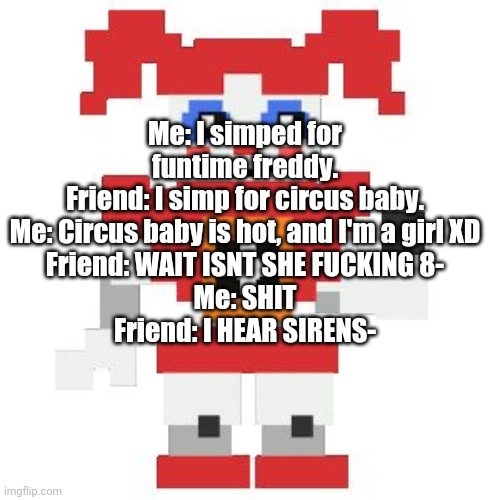 XDDDD | Me: I simped for funtime freddy.
Friend: I simp for circus baby.
Me: Circus baby is hot, and I'm a girl XD
Friend: WAIT ISNT SHE FUCKING 8-
Me: SHIT
Friend: I HEAR SIRENS- | image tagged in circus baby pixl | made w/ Imgflip meme maker