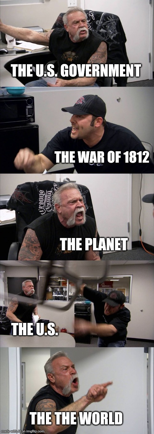 Ai meme | THE U.S. GOVERNMENT; THE WAR OF 1812; THE PLANET; THE U.S. THE THE WORLD | image tagged in memes,american chopper argument | made w/ Imgflip meme maker