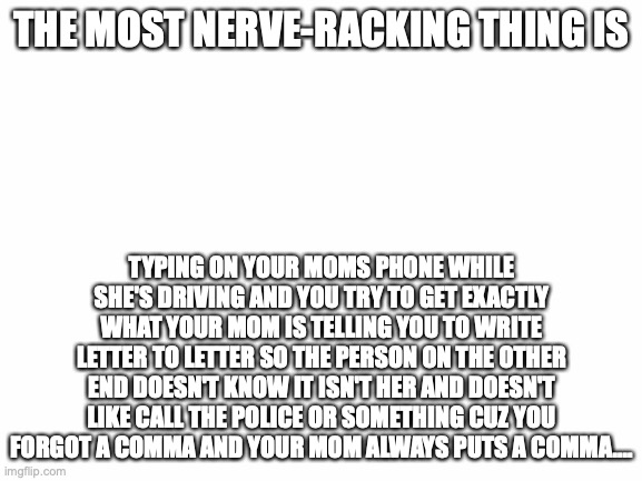 What's the most nerve-wracking thing for you? | THE MOST NERVE-RACKING THING IS; TYPING ON YOUR MOMS PHONE WHILE SHE'S DRIVING AND YOU TRY TO GET EXACTLY WHAT YOUR MOM IS TELLING YOU TO WRITE LETTER TO LETTER SO THE PERSON ON THE OTHER END DOESN'T KNOW IT ISN'T HER AND DOESN'T LIKE CALL THE POLICE OR SOMETHING CUZ YOU FORGOT A COMMA AND YOUR MOM ALWAYS PUTS A COMMA.... | image tagged in blank white template,dont write it in the comments,make a new image,im bringing this stream back,at least for today | made w/ Imgflip meme maker