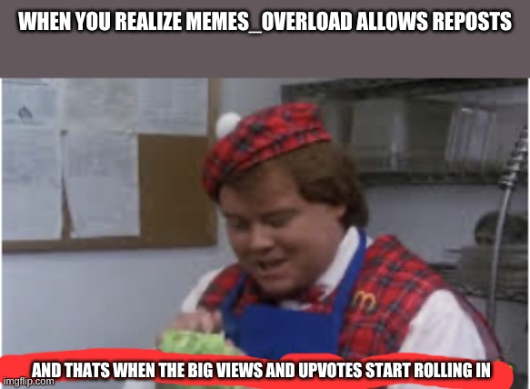 And that’s when the big bucks start rolling in | WHEN YOU REALIZE MEMES_OVERLOAD ALLOWS REPOSTS; AND THATS WHEN THE BIG VIEWS AND UPVOTES START ROLLING IN | image tagged in and that s when the big bucks start rolling in | made w/ Imgflip meme maker