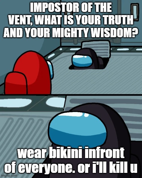 impostor of the vent | IMPOSTOR OF THE VENT, WHAT IS YOUR TRUTH AND YOUR MIGHTY WISDOM? wear bikini infront of everyone. or i'll kill u | image tagged in impostor of the vent | made w/ Imgflip meme maker