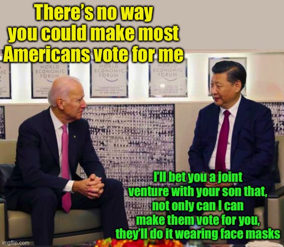 Joe lost the bet | There’s no way you could make most Americans vote for me; I’ll bet you a joint venture with your son that,
not only can I can make them vote for you, they’ll do it wearing face masks | image tagged in biden and xi,joe biden,china virus | made w/ Imgflip meme maker