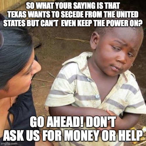 The Great Country Of Texas | SO WHAT YOUR SAYING IS THAT TEXAS WANTS TO SECEDE FROM THE UNITED STATES BUT CAN'T  EVEN KEEP THE POWER ON? GO AHEAD! DON'T ASK US FOR MONEY OR HELP | image tagged in memes,third world skeptical kid,texas,winter in texas,power outage | made w/ Imgflip meme maker