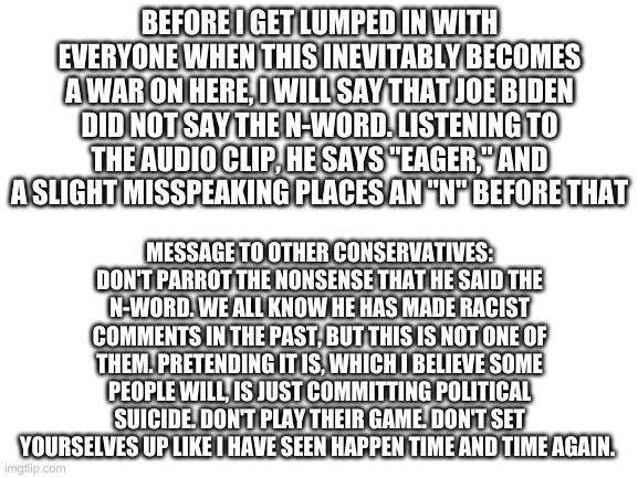There's a little rant | BEFORE I GET LUMPED IN WITH EVERYONE WHEN THIS INEVITABLY BECOMES A WAR ON HERE, I WILL SAY THAT JOE BIDEN DID NOT SAY THE N-WORD. LISTENING TO THE AUDIO CLIP, HE SAYS "EAGER," AND A SLIGHT MISSPEAKING PLACES AN "N" BEFORE THAT; MESSAGE TO OTHER CONSERVATIVES: DON'T PARROT THE NONSENSE THAT HE SAID THE N-WORD. WE ALL KNOW HE HAS MADE RACIST COMMENTS IN THE PAST, BUT THIS IS NOT ONE OF THEM. PRETENDING IT IS, WHICH I BELIEVE SOME PEOPLE WILL, IS JUST COMMITTING POLITICAL SUICIDE. DON'T PLAY THEIR GAME. DON'T SET YOURSELVES UP LIKE I HAVE SEEN HAPPEN TIME AND TIME AGAIN. | image tagged in blank white template | made w/ Imgflip meme maker