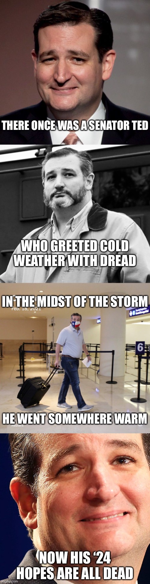 Limerick about Ted Cruz | THERE ONCE WAS A SENATOR TED; WHO GREETED COLD WEATHER WITH DREAD; IN THE MIDST OF THE STORM; HE WENT SOMEWHERE WARM; NOW HIS ‘24 HOPES ARE ALL DEAD | image tagged in ted cruz,ted cruz beard,ted cruz cancun,politics,republicans,limerick | made w/ Imgflip meme maker