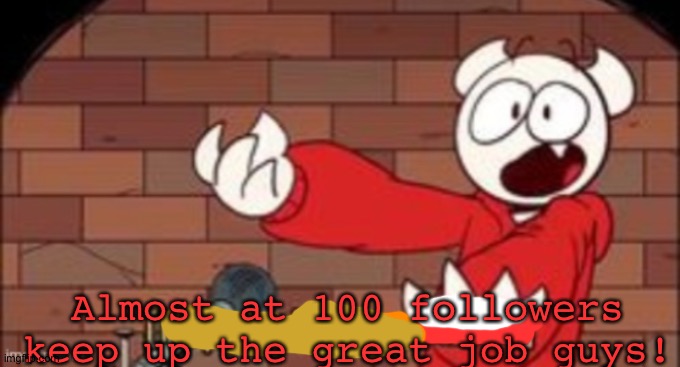 yes. | Almost at 100 followers keep up the great job guys! | image tagged in somethingelseyt happy demon noises,theodd1sout,somethingelseyt,animation,memes,happy demon noises | made w/ Imgflip meme maker