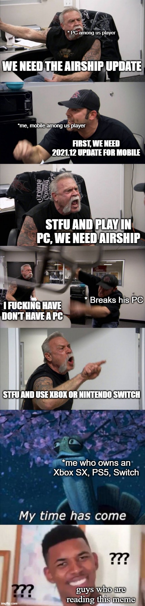 come'on look before you leap | * PC among us player; WE NEED THE AIRSHIP UPDATE; *me, mobile among us player; FIRST, WE NEED 2021.12 UPDATE FOR MOBILE; STFU AND PLAY IN PC, WE NEED AIRSHIP; * Breaks his PC; I FUCKING HAVE DON'T HAVE A PC; STFU AND USE XBOX OR NINTENDO SWITCH; *me who owns an Xbox SX, PS5, Switch; guys who are reading this meme | image tagged in memes,american chopper argument | made w/ Imgflip meme maker