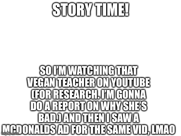 Blank White Template | SO I’M WATCHING THAT VEGAN TEACHER ON YOUTUBE (FOR RESEARCH. I’M GONNA DO A REPORT ON WHY SHE’S BAD.) AND THEN I SAW A MCDONALDS AD FOR THE SAME VID, LMAO; STORY TIME! | image tagged in blank white template | made w/ Imgflip meme maker
