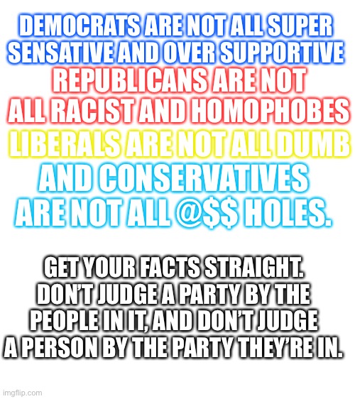 Blank White Template | DEMOCRATS ARE NOT ALL SUPER SENSATIVE AND OVER SUPPORTIVE; REPUBLICANS ARE NOT ALL RACIST AND HOMOPHOBES; LIBERALS ARE NOT ALL DUMB; AND CONSERVATIVES ARE NOT ALL @$$ HOLES. GET YOUR FACTS STRAIGHT. DON’T JUDGE A PARTY BY THE PEOPLE IN IT, AND DON’T JUDGE A PERSON BY THE PARTY THEY’RE IN. | image tagged in blank white template | made w/ Imgflip meme maker