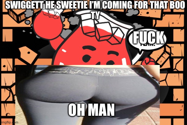 Kool Aid Man | SWIGGETT HE SWEETIE I’M COMING FOR THAT BOO
TY; FUCK; OH MAN | image tagged in kool aid man,booooooooooootttttttyyyyyyyyy,yessssssssss,booty | made w/ Imgflip meme maker