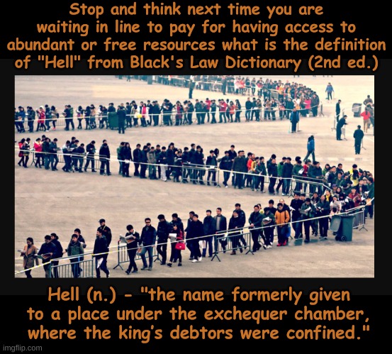 Is this hell? | Stop and think next time you are waiting in line to pay for having access to abundant or free resources what is the definition of "Hell" from Black's Law Dictionary (2nd ed.); Hell (n.) - "the name formerly given to a place under the exchequer chamber, where the king’s debtors were confined." | image tagged in dark humor,not funny,oh crap,this is hell | made w/ Imgflip meme maker