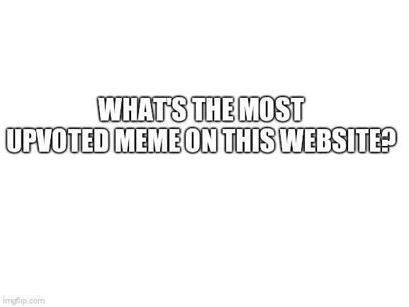 Just curious | WHAT'S THE MOST UPVOTED MEME ON THIS WEBSITE? | image tagged in blank white template,imgflip community,imgflip,upvotes | made w/ Imgflip meme maker