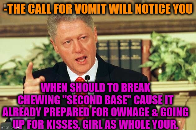 -Tip of life. | -THE CALL FOR VOMIT WILL NOTICE YOU; WHEN SHOULD TO BREAK CHEWING "SECOND BASE" CAUSE IT ALREADY PREPARED FOR OWNAGE & GOING UP FOR KISSES, GIRL AS WHOLE YOUR. | image tagged in bill clinton - sexual relations,girlfriend,bedroom,vomit,second breakfast,can you hear me now | made w/ Imgflip meme maker