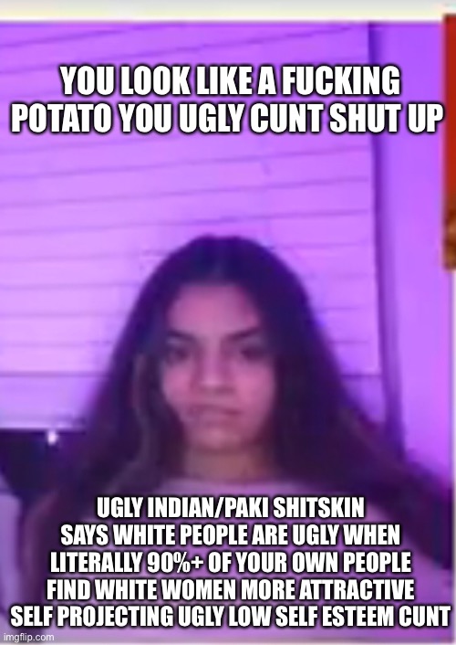 YOU LOOK LIKE A FUCKING POTATO YOU UGLY CUNT SHUT UP; UGLY INDIAN/PAKI SHITSKIN SAYS WHITE PEOPLE ARE UGLY WHEN LITERALLY 90%+ OF YOUR OWN PEOPLE FIND WHITE WOMEN MORE ATTRACTIVE SELF PROJECTING UGLY LOW SELF ESTEEM CUNT | made w/ Imgflip meme maker