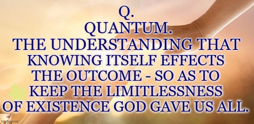 Q - We Create he Future | Q. 
QUANTUM.
THE UNDERSTANDING THAT; KNOWING ITSELF EFFECTS THE OUTCOME - SO AS TO KEEP THE LIMITLESSNESS OF EXISTENCE GOD GAVE US ALL. | image tagged in q,quantum,we create the future,the great awakening,limitless | made w/ Imgflip meme maker