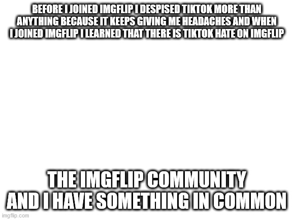 Thank god I joined imgflip | BEFORE I JOINED IMGFLIP I DESPISED TIKTOK MORE THAN ANYTHING BECAUSE IT KEEPS GIVING ME HEADACHES AND WHEN I JOINED IMGFLIP I LEARNED THAT THERE IS TIKTOK HATE ON IMGFLIP; THE IMGFLIP COMMUNITY AND I HAVE SOMETHING IN COMMON | image tagged in blank white template | made w/ Imgflip meme maker