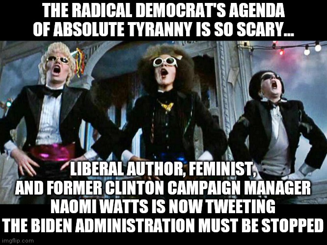 For years the radicals have planned to set up Big Brother in this country...now even Democrats are noticing! Little late... | THE RADICAL DEMOCRAT'S AGENDA OF ABSOLUTE TYRANNY IS SO SCARY... LIBERAL AUTHOR, FEMINIST, AND FORMER CLINTON CAMPAIGN MANAGER NAOMI WATTS IS NOW TWEETING THE BIDEN ADMINISTRATION MUST BE STOPPED | image tagged in rocky horror,democratic party,tyranny,communist socialist | made w/ Imgflip meme maker