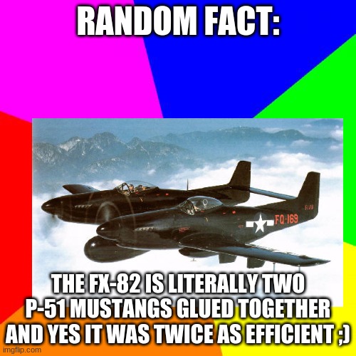 RANDOM FACT:; THE FX-82 IS LITERALLY TWO P-51 MUSTANGS GLUED TOGETHER
AND YES IT WAS TWICE AS EFFICIENT ;) | made w/ Imgflip meme maker