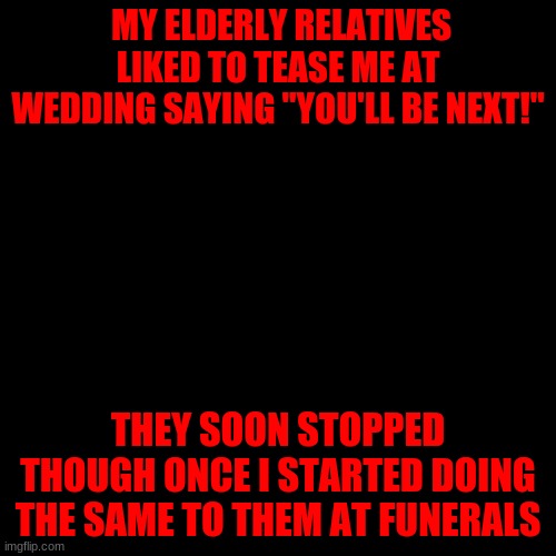 Blank Transparent Square Meme | MY ELDERLY RELATIVES LIKED TO TEASE ME AT WEDDING SAYING "YOU'LL BE NEXT!"; THEY SOON STOPPED THOUGH ONCE I STARTED DOING THE SAME TO THEM AT FUNERALS | image tagged in memes,blank transparent square | made w/ Imgflip meme maker