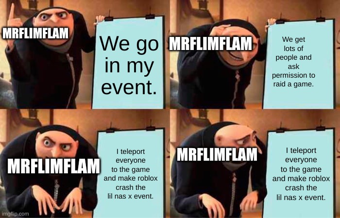Gru's Plan | MRFLIMFLAM; MRFLIMFLAM; We go in my event. We get lots of people and ask permission to raid a game. MRFLIMFLAM; I teleport everyone to the game and make roblox crash the lil nas x event. I teleport everyone to the game and make roblox crash the lil nas x event. MRFLIMFLAM | image tagged in memes,gru's plan | made w/ Imgflip meme maker