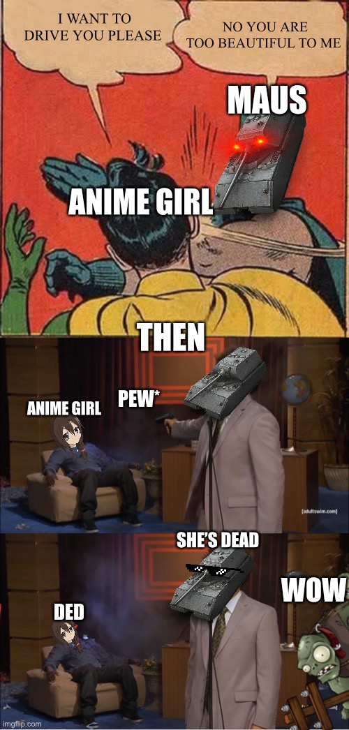 MAUS KILLS ANIME GIRL |  I WANT TO DRIVE YOU PLEASE; NO YOU ARE TOO BEAUTIFUL TO ME; MAUS; ANIME GIRL; THEN; PEW*; ANIME GIRL; SHE’S DEAD; WOW; DED | image tagged in memes,anime,maus,anime girl,wot,world of tanks | made w/ Imgflip meme maker