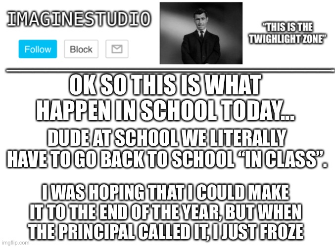 Why... | OK SO THIS IS WHAT HAPPEN IN SCHOOL TODAY... DUDE AT SCHOOL WE LITERALLY HAVE TO GO BACK TO SCHOOL “IN CLASS”. I WAS HOPING THAT I COULD MAKE IT TO THE END OF THE YEAR, BUT WHEN THE PRINCIPAL CALLED IT, I JUST FROZE | image tagged in imaginestudio s template 1 | made w/ Imgflip meme maker