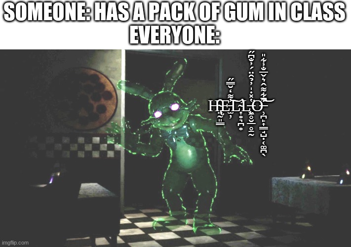 not my best meme... | SOMEONE: HAS A PACK OF GUM IN CLASS
EVERYONE:; H̴̢̤̰͈͇̑E̵̫̦̓͌̒̆̿̋͠L̴̛͎͙͉̪͙L̶̨̨͖̥̮̲̥̱̰̔̽̇̍̓̉̑̈́̓̐͆̋͘O̶̹̪̙͎̳̘̺̣͔͚̪̖͒͋͌̂͛̌̅̐̓͋̎͘̚͝ | image tagged in fnaf,five nights at freddy's | made w/ Imgflip meme maker