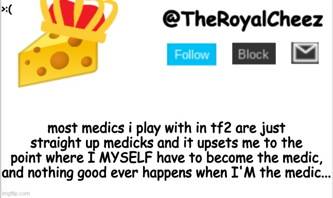such medicks... | >:(; most medics i play with in tf2 are just straight up medicks and it upsets me to the point where I MYSELF have to become the medic, and nothing good ever happens when I'M the medic... | image tagged in theroyalcheez update template new | made w/ Imgflip meme maker