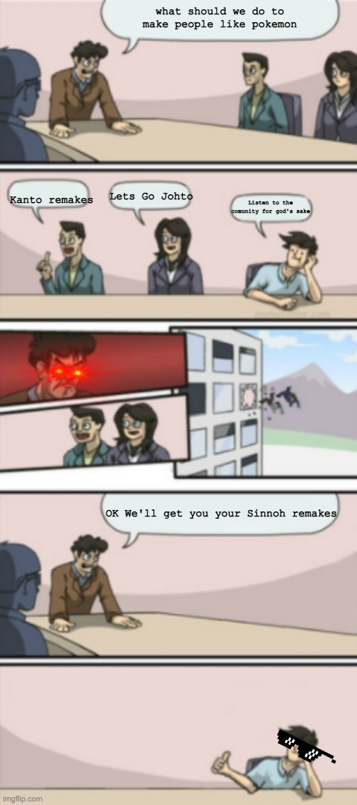 Sinnoh Remakes Baby! | what should we do to make people like pokemon; Kanto remakes; Lets Go Johto; Listen to the comunity for god's sake; OK We'll get you your Sinnoh remakes | image tagged in alternate board room meeting blank,pokemon,pokemon board meeting | made w/ Imgflip meme maker