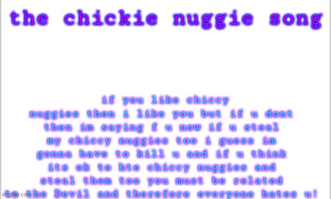 chiccy nuggie song | if you like chiccy nuggies then i like you but if u dont then im saying f u now if u steal my chiccy nuggies too i guess im gonna have to kill u and if u think its ok to hte chiccy nuggies and steal them too you must be related to the Devil and therefore everyone hates u! the chickie nuggie song | image tagged in white background | made w/ Imgflip meme maker