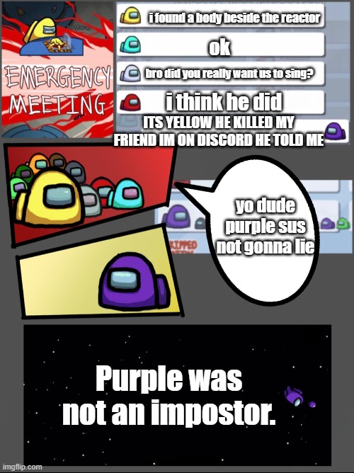 discord + among us = this | i found a body beside the reactor; ok; bro did you really want us to sing? i think he did; ITS YELLOW HE KILLED MY FRIEND IM ON DISCORD HE TOLD ME; yo dude purple sus not gonna lie; Purple was not an impostor. | image tagged in among us chat | made w/ Imgflip meme maker