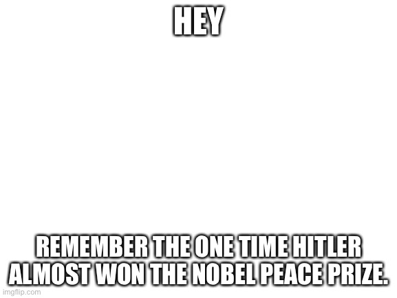 Blank White Template | HEY; REMEMBER THE ONE TIME HITLER ALMOST WON THE NOBEL PEACE PRIZE. | image tagged in blank white template | made w/ Imgflip meme maker