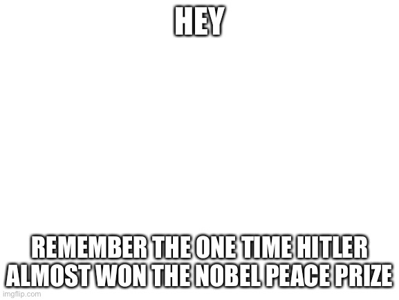 Blank White Template | HEY; REMEMBER THE ONE TIME HITLER ALMOST WON THE NOBEL PEACE PRIZE | image tagged in blank white template | made w/ Imgflip meme maker