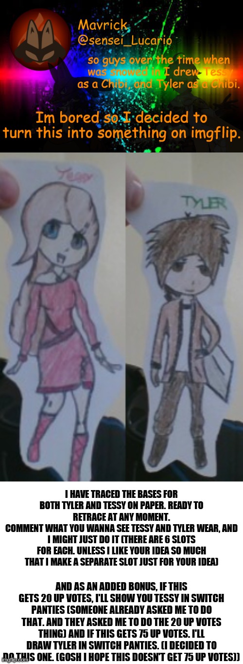 Not sure if this counts as OC_memez, but I can't post it in the Oc stream cause I promised I wouldn't | I HAVE TRACED THE BASES FOR BOTH TYLER AND TESSY ON PAPER. READY TO RETRACE AT ANY MOMENT.
COMMENT WHAT YOU WANNA SEE TESSY AND TYLER WEAR, AND I MIGHT JUST DO IT (THERE ARE 6 SLOTS FOR EACH. UNLESS I LIKE YOUR IDEA SO MUCH THAT I MAKE A SEPARATE SLOT JUST FOR YOUR IDEA); AND AS AN ADDED BONUS, IF THIS GETS 20 UP VOTES, I'LL SHOW YOU TESSY IN SWITCH PANTIES (SOMEONE ALREADY ASKED ME TO DO THAT. AND THEY ASKED ME TO DO THE 20 UP VOTES THING) AND IF THIS GETS 75 UP VOTES. I'LL DRAW TYLER IN SWITCH PANTIES. (I DECIDED TO DO THIS ONE. (GOSH I HOPE THIS DOESN'T GET 75 UP VOTES)) | image tagged in blank white template,tessy,tyler,chibi | made w/ Imgflip meme maker